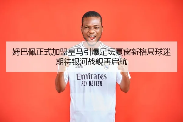 姆巴佩正式加盟皇马引爆足坛夏窗新格局球迷期待银河战舰再启航